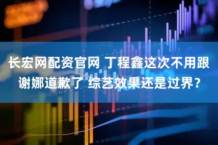 长宏网配资官网 丁程鑫这次不用跟谢娜道歉了 综艺效果还是过界？