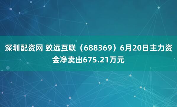 深圳配资网 致远互联（688369）6月20日主力资金净卖出675.21万元