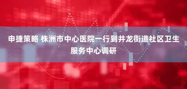 申捷策略 株洲市中心医院一行到井龙街道社区卫生服务中心调研