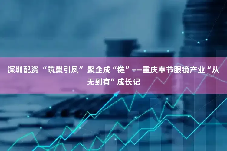 深圳配资 “筑巢引凤” 聚企成“链”——重庆奉节眼镜产业“从无到有”成长记