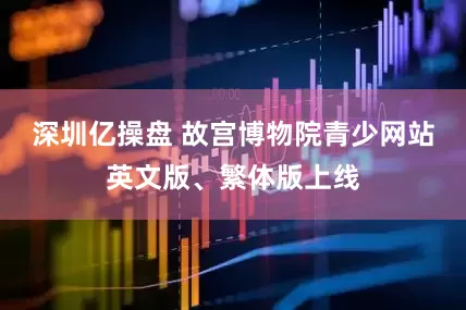 深圳亿操盘 故宫博物院青少网站英文版、繁体版上线
