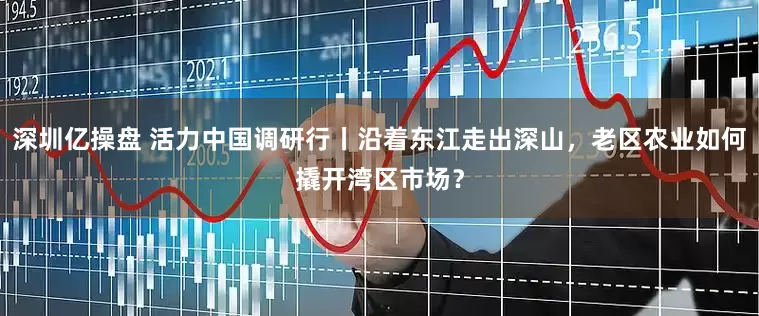 深圳亿操盘 活力中国调研行丨沿着东江走出深山，老区农业如何撬开湾区市场？