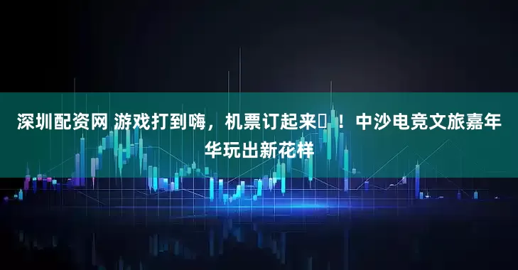 深圳配资网 游戏打到嗨，机票订起来‌！中沙电竞文旅嘉年华玩出新花样