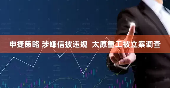 申捷策略 涉嫌信披违规  太原重工被立案调查
