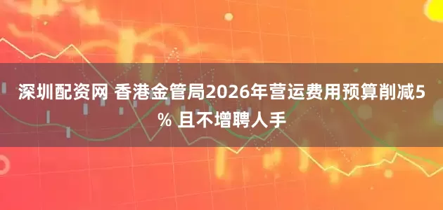 深圳配资网 香港金管局2026年营运费用预算削减5% 且不增聘人手