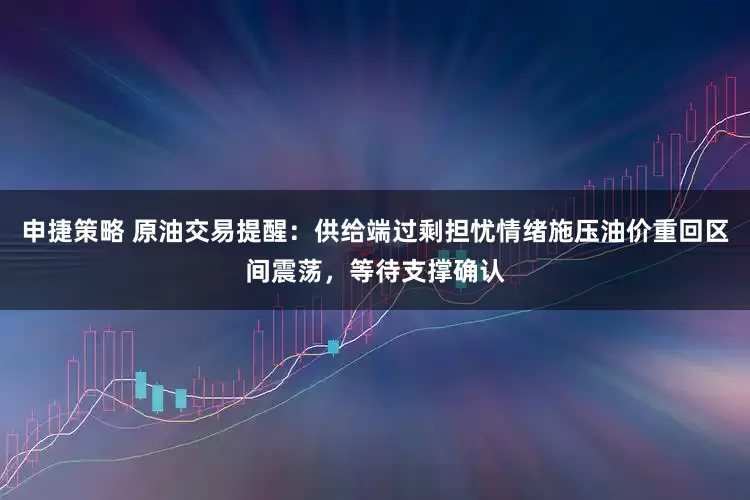 申捷策略 原油交易提醒：供给端过剩担忧情绪施压油价重回区间震荡，等待支撑确认