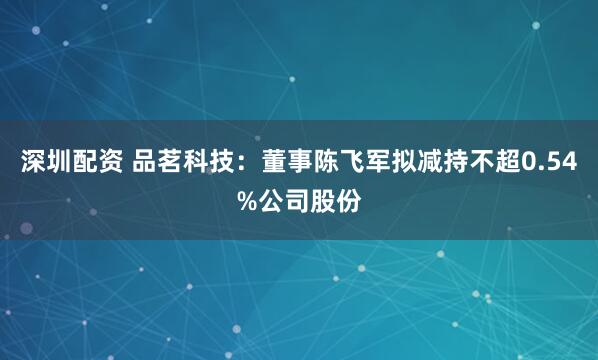 深圳配资 品茗科技：董事陈飞军拟减持不超0.54%公司股份