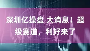 深圳亿操盘 大消息！超级赛道，利好来了
