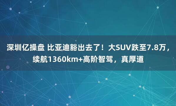 深圳亿操盘 比亚迪豁出去了!大SUV跌至7.8万,续航1360km+高阶智驾,真厚道