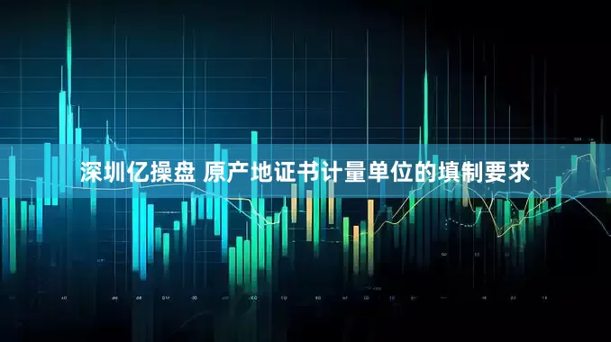 深圳亿操盘 原产地证书计量单位的填制要求