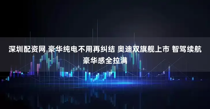 深圳配资网 豪华纯电不用再纠结 奥迪双旗舰上市 智驾续航豪华感全拉满